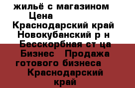 жильё с магазином › Цена ­ 3 000 000 - Краснодарский край, Новокубанский р-н, Бесскорбная ст-ца Бизнес » Продажа готового бизнеса   . Краснодарский край